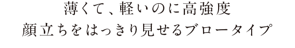 薄くて、軽いのに高強度。顔立ちをはっきり見せるブロータイプ。