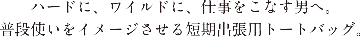ハードに、ワイドに仕事をこなす男へ。普段使いをイメージさせる短期出張用用トートバッグ。