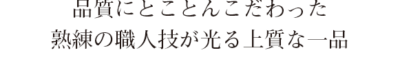 品質にとことんこだわった、熟練の職人技が光る上質な一品